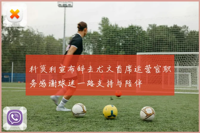 科莫利宣布辞去尤文首席运营官职务感谢球迷一路支持与陪伴