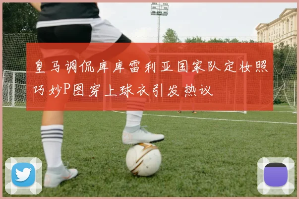 皇马调侃库库雷利亚国家队定妆照巧妙P图穿上球衣引发热议