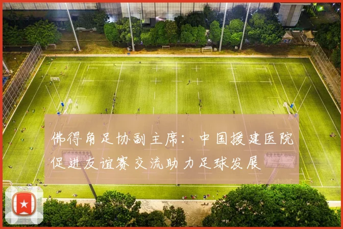 佛得角足协副主席：中国援建医院促进友谊赛交流助力足球发展