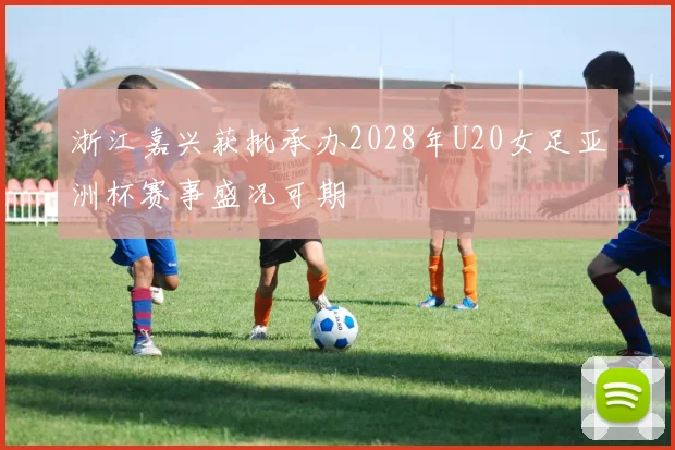 浙江嘉兴获批承办2028年U20女足亚洲杯赛事盛况可期