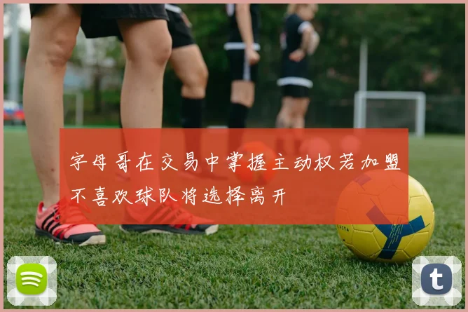 字母哥在交易中掌握主动权若加盟不喜欢球队将选择离开
