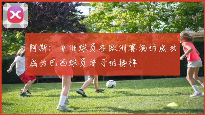 阿斯：非洲球员在欧洲赛场的成功成为巴西球员学习的榜样