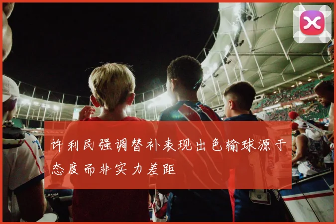 许利民强调替补表现出色输球源于态度而非实力差距