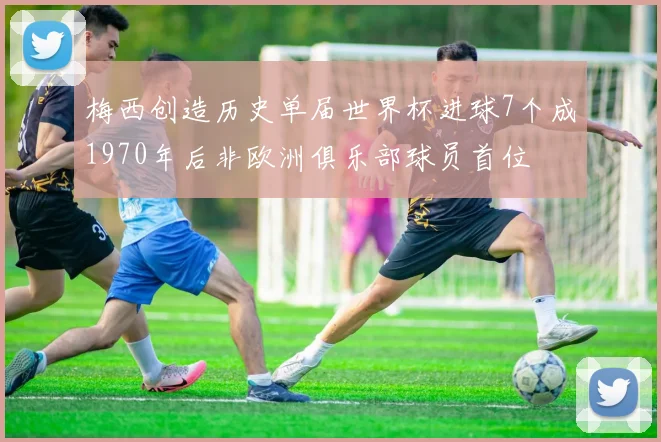 梅西创造历史单届世界杯进球7个成1970年后非欧洲俱乐部球员首位