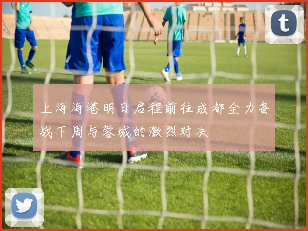 上海海港明日启程前往成都全力备战下周与蓉城的激烈对决