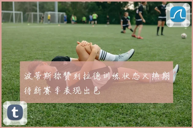 波蒂斯称赞利拉德训练状态火热期待新赛季表现出色