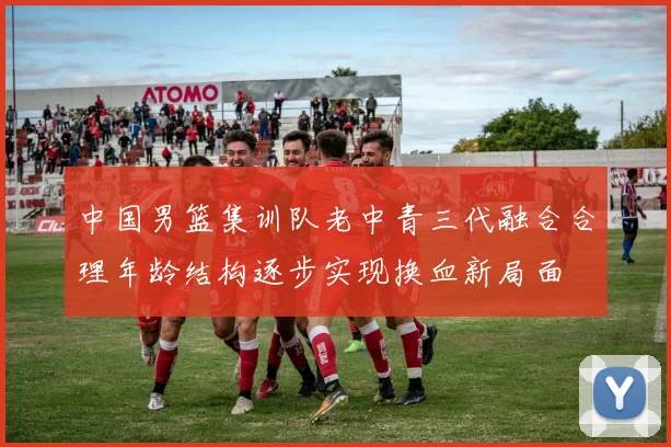 中国男篮集训队老中青三代融合合理年龄结构逐步实现换血新局面