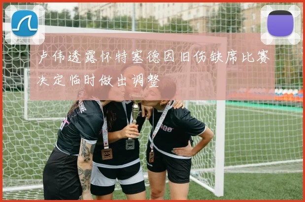 卢伟透露怀特塞德因旧伤缺席比赛决定临时做出调整