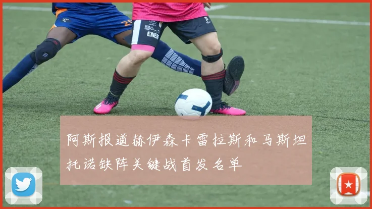 阿斯报道赫伊森卡雷拉斯和马斯坦托诺缺阵关键战首发名单
