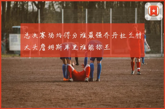 总决赛场均得分谁最强乔丹杜兰特大头詹姆斯库里谁能称王