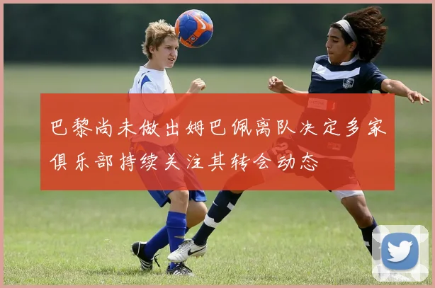 巴黎尚未做出姆巴佩离队决定多家俱乐部持续关注其转会动态
