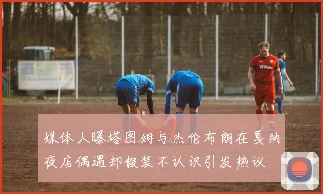 媒体人曝塔图姆与杰伦布朗在戛纳夜店偶遇却假装不认识引发热议