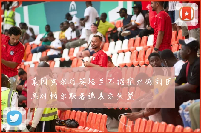 莱因克尔对英格兰不招霍尔感到困惑对帕尔默落选表示失望