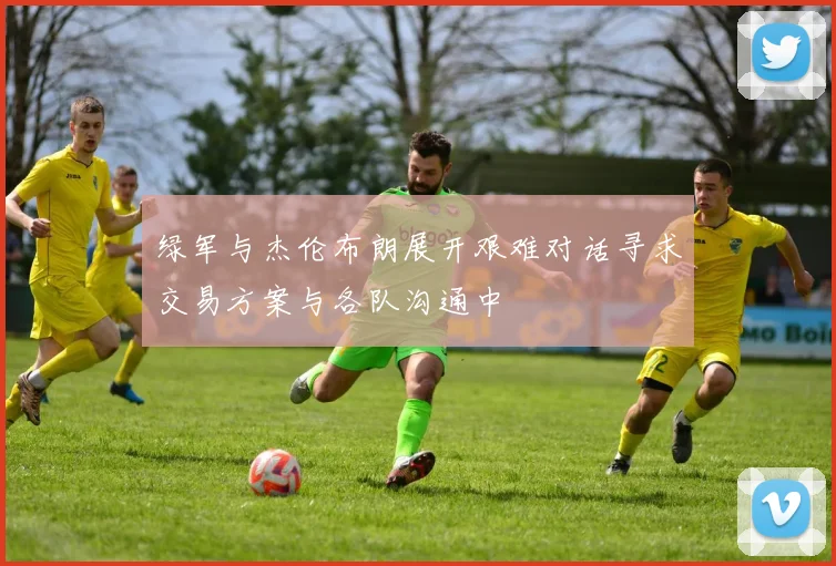 绿军与杰伦布朗展开艰难对话寻求交易方案与各队沟通中