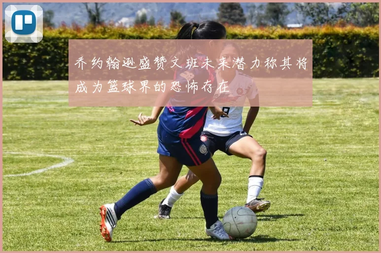 乔约翰逊盛赞文班未来潜力称其将成为篮球界的恐怖存在