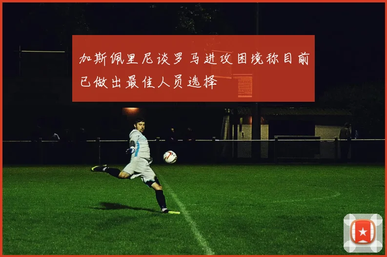加斯佩里尼谈罗马进攻困境称目前已做出最佳人员选择