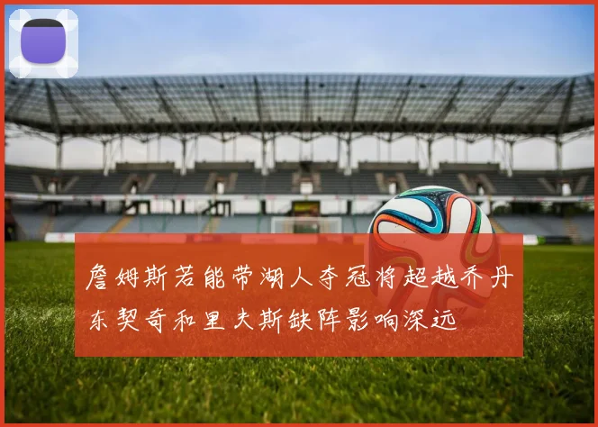 詹姆斯若能带湖人夺冠将超越乔丹东契奇和里夫斯缺阵影响深远