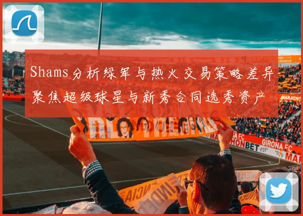 Shams分析绿军与热火交易策略差异聚焦超级球星与新秀合同选秀资产