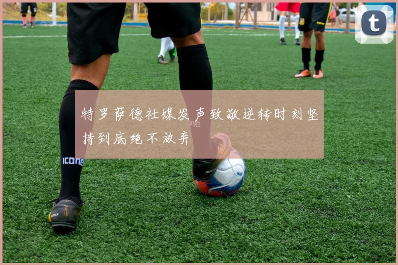 特罗萨德社媒发声致敬逆转时刻坚持到底绝不放弃