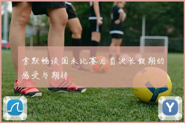 索默畅谈国米比赛后首次长假期的感受与期待
