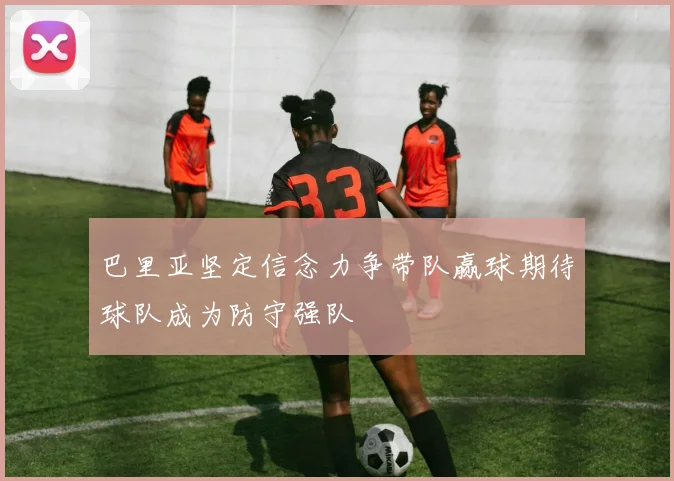 巴里亚坚定信念力争带队赢球期待球队成为防守强队