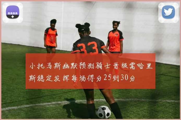 小托马斯幽默预测骑士晋级需哈里斯稳定发挥每场得分25到30分