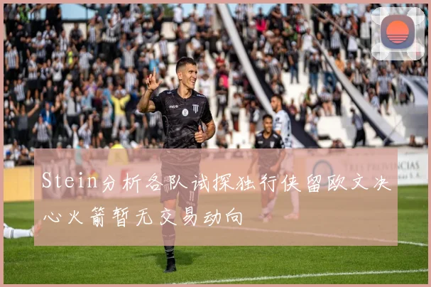 Stein分析各队试探独行侠留欧文决心火箭暂无交易动向