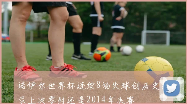 诺伊尔世界杯连续8场失球创历史纪录上次零封还是2014年决赛