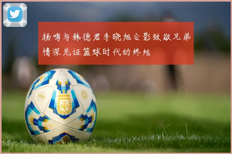杨鸣与韩德君李晓旭合影致敬兄弟情深见证篮球时代的终结